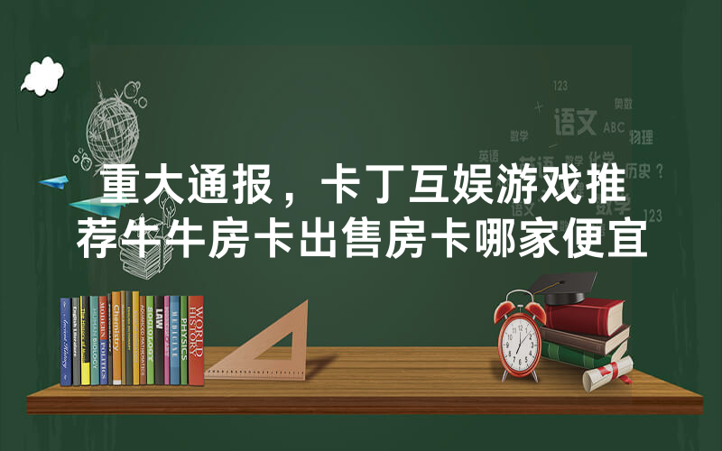 重大通报，卡丁互娱游戏推荐牛牛房卡出售房卡哪家便宜