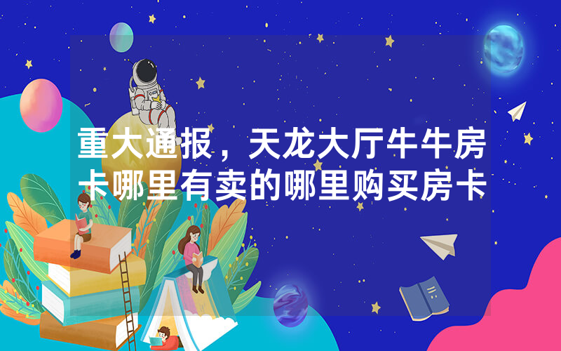 重大通报，天龙大厅牛牛房卡哪里有卖的哪里购买房卡