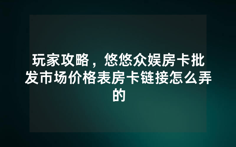 玩家攻略，悠悠众娱房卡批发市场价格表房卡链接怎么弄的