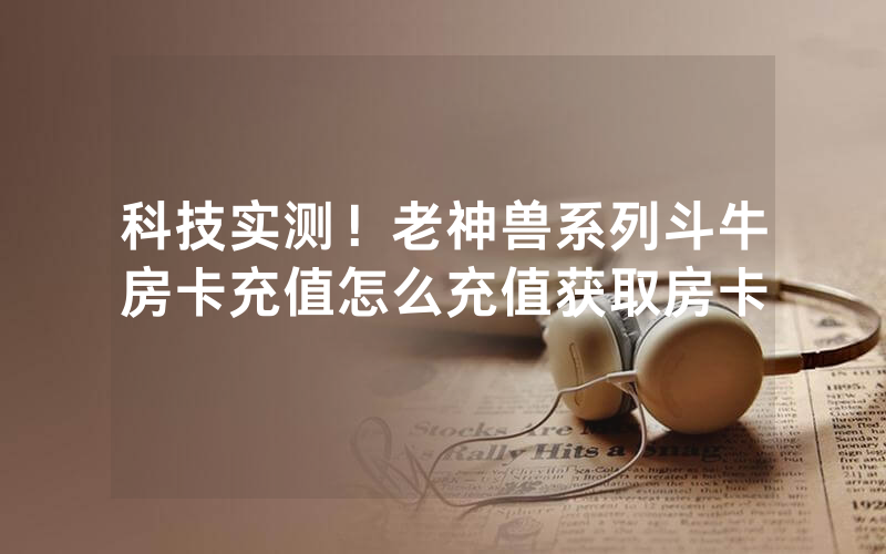 科技实测！老神兽系列斗牛房卡充值怎么充值获取房卡