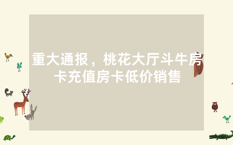 重大通报，桃花大厅斗牛房卡充值房卡低价销售