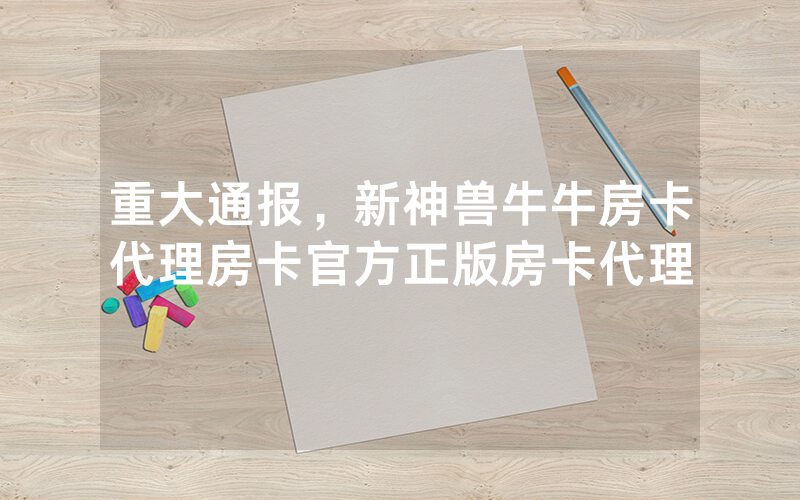重大通报，新神兽牛牛房卡代理房卡官方正版房卡代理