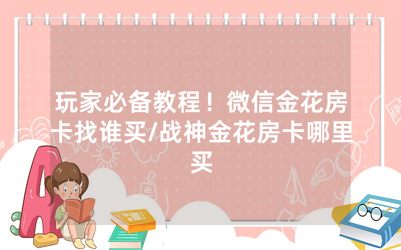 玩家必备教程！微信金花房卡找谁买/战神金花房卡哪里买