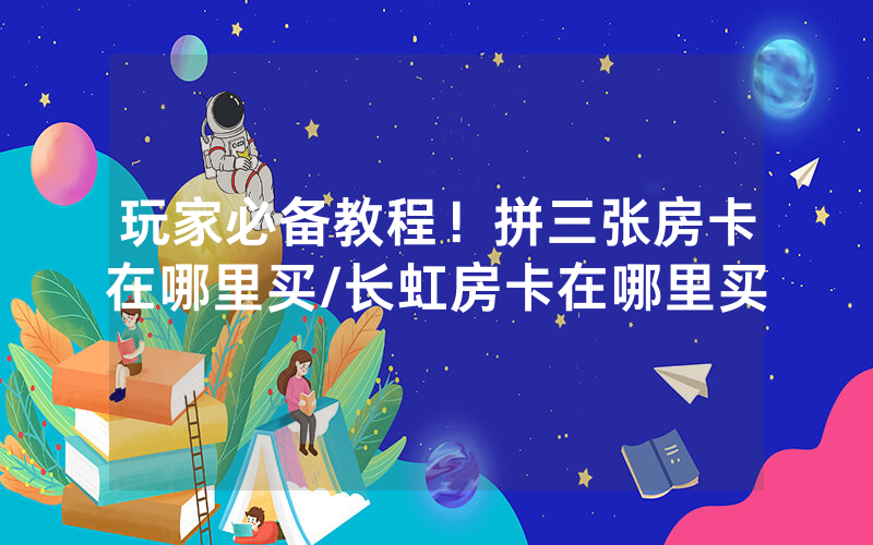 玩家必备教程！拼三张房卡在哪里买/长虹房卡在哪里买