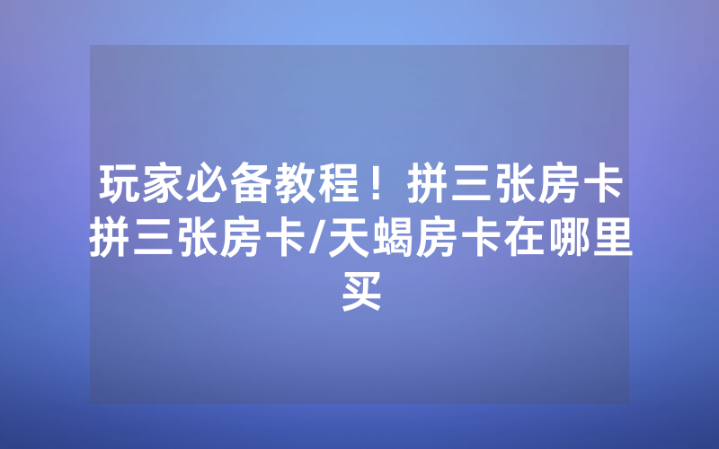 玩家必备教程！拼三张房卡拼三张房卡/天蝎房卡在哪里买