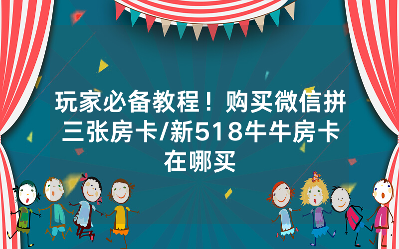 玩家必备教程！购买微信拼三张房卡/新518牛牛房卡在哪买
