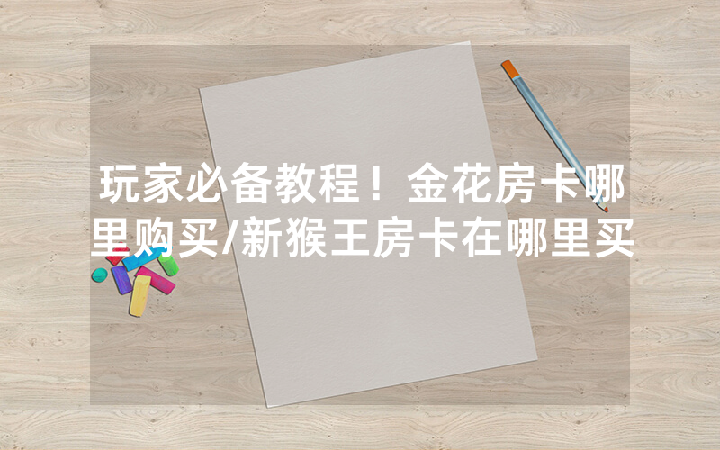 玩家必备教程！金花房卡哪里购买/新猴王房卡在哪里买