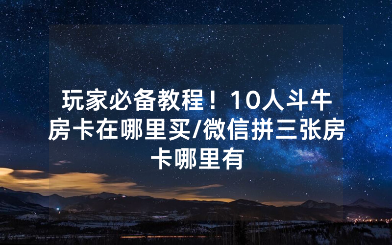 玩家必备教程！10人斗牛房卡在哪里买/微信拼三张房卡哪里有