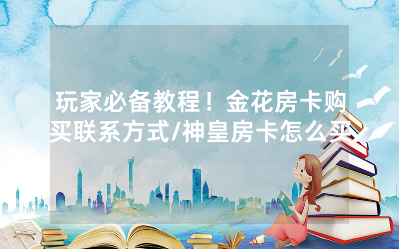 玩家必备教程！金花房卡购买联系方式/神皇房卡怎么买