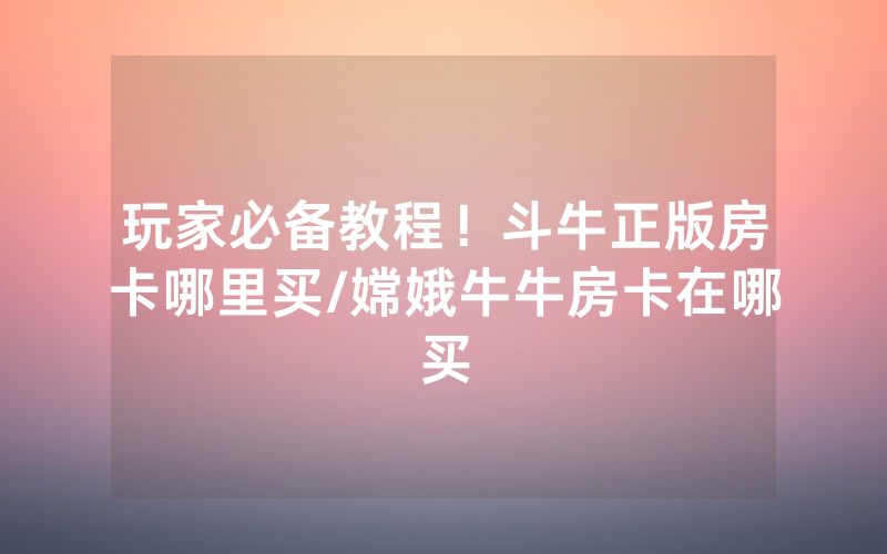 玩家必备教程！斗牛正版房卡哪里买/嫦娥牛牛房卡在哪买