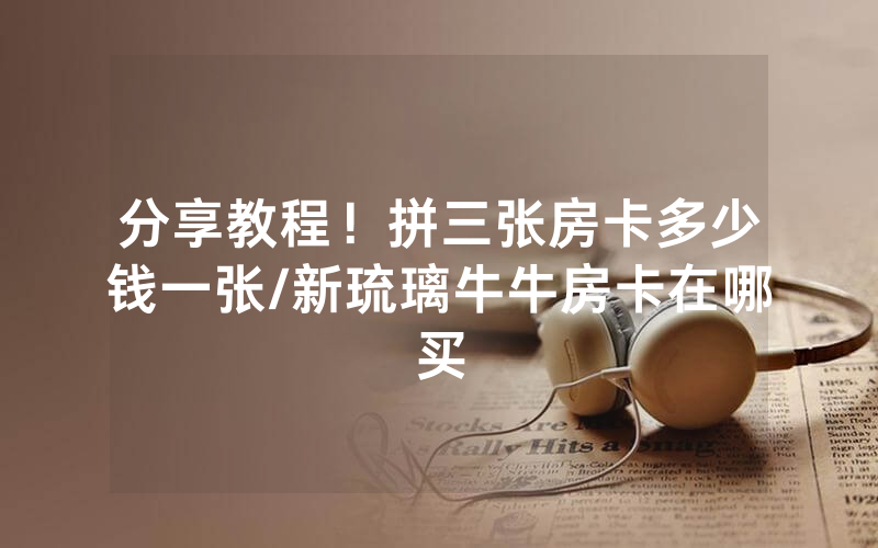 分享教程！拼三张房卡多少钱一张/新琉璃牛牛房卡在哪买