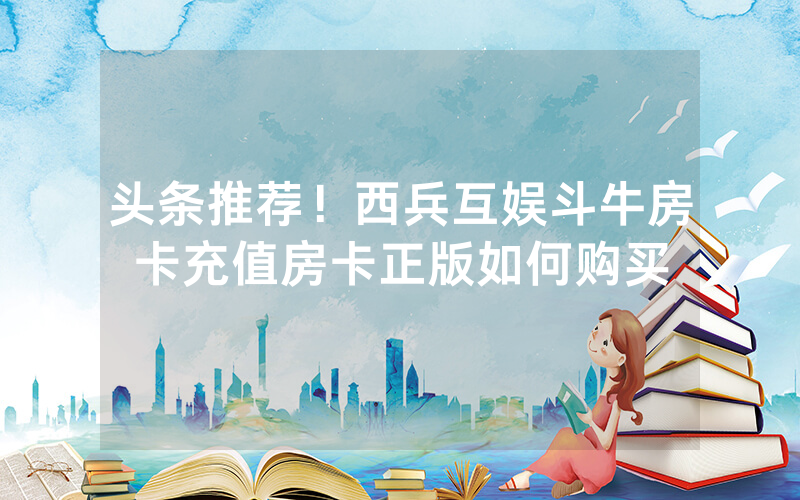 头条推荐！西兵互娱斗牛房卡充值房卡正版如何购买