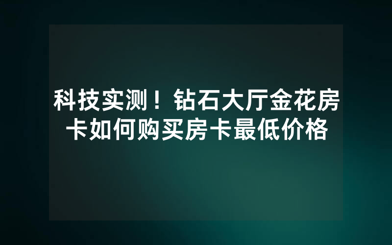 科技实测！钻石大厅金花房卡如何购买房卡最低价格