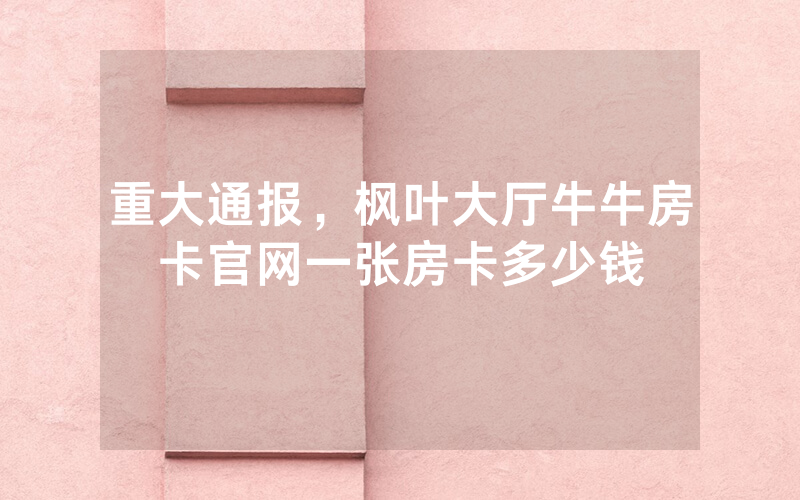 重大通报,枫叶大厅牛牛房卡官网一张房卡多少钱