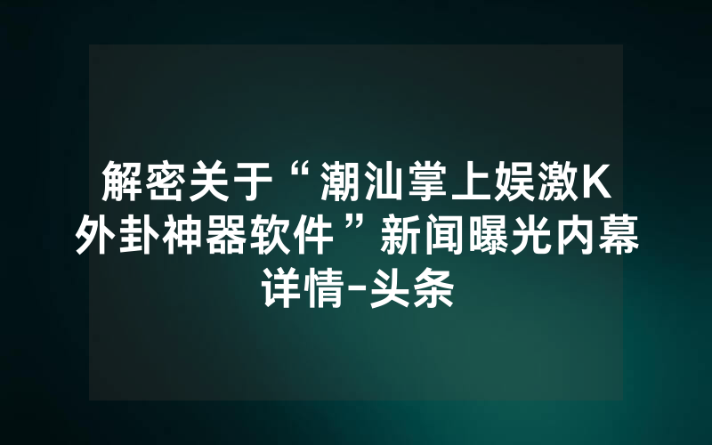 解密关于“潮汕掌上娱激K外卦神器软件”新闻曝光内幕详情-头条