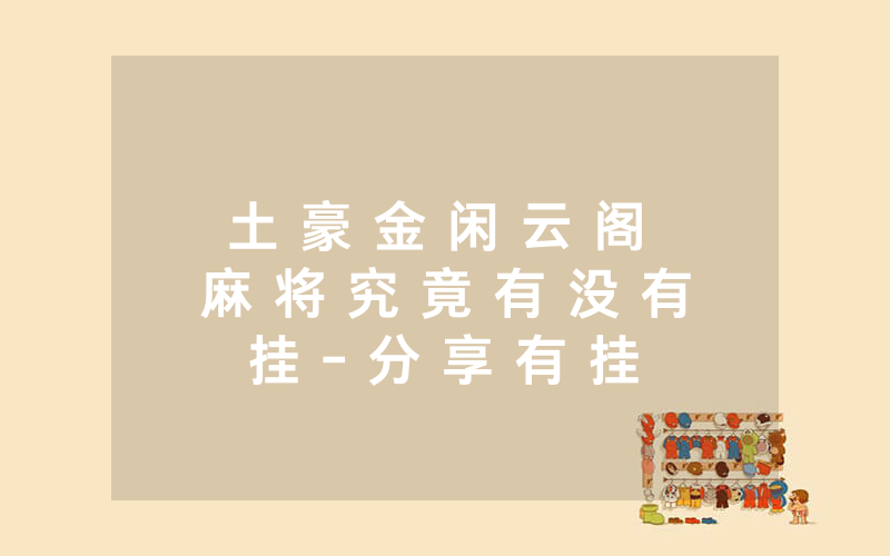 土 豪 金 闲 云 阁 麻 将 究 竟 有 没 有 挂 - 分 享 有 挂 详 细 步 骤