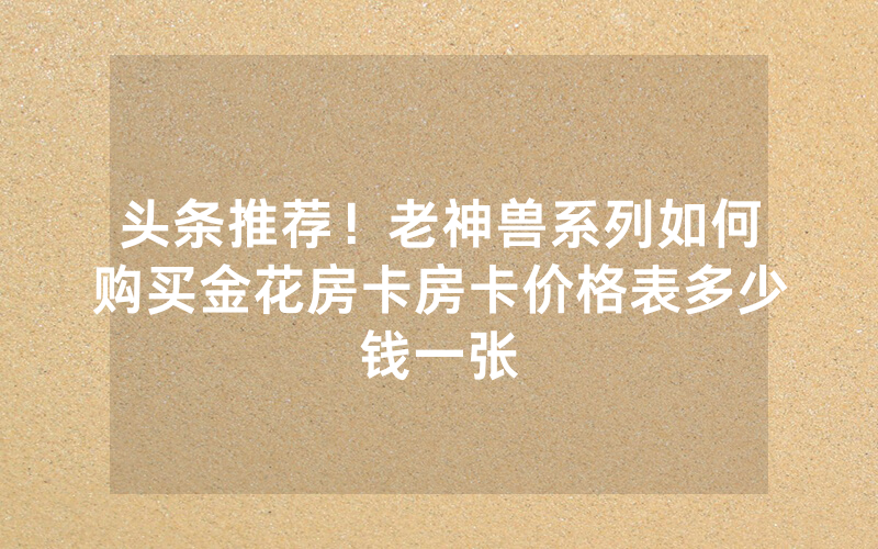 头条推荐！老神兽系列如何购买金花房卡房卡价格表多少钱一张