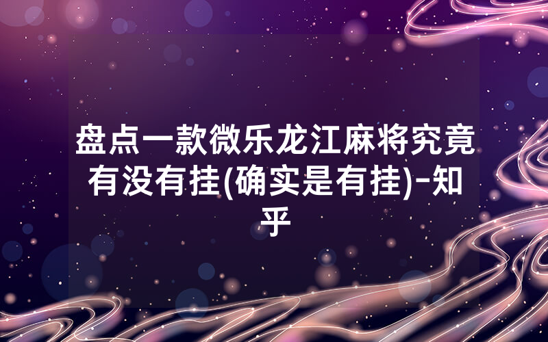 盘点一款微乐龙江麻将究竟有没有挂(确实是有挂)-知乎