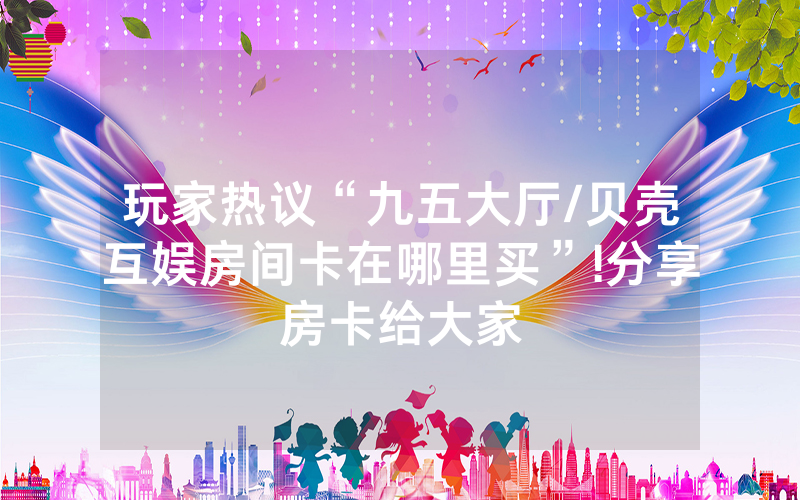 玩家热议“九五大厅/贝壳互娱房间卡在哪里买”!分享房卡给大家
