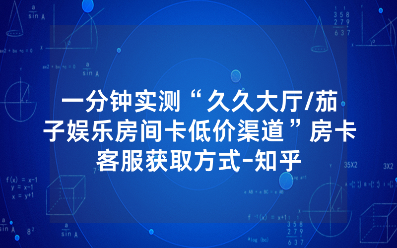 一分钟实测“久久大厅/茄子娱乐房间卡低价渠道”房卡客服获取方式-知乎