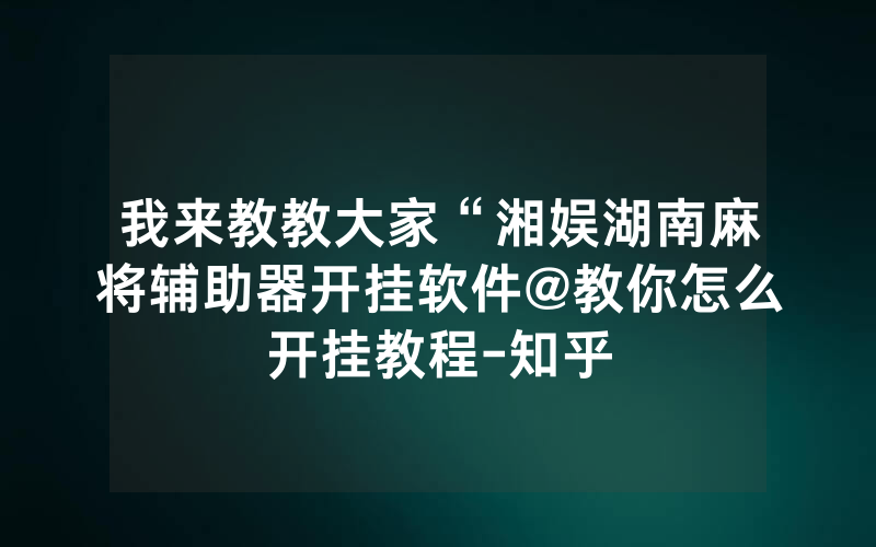 我来教教大家“湘娱湖南麻将辅助器开挂软件@教你怎么开挂教程-知乎
