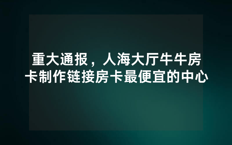 重大通报，人海大厅牛牛房卡制作链接房卡最便宜的中心