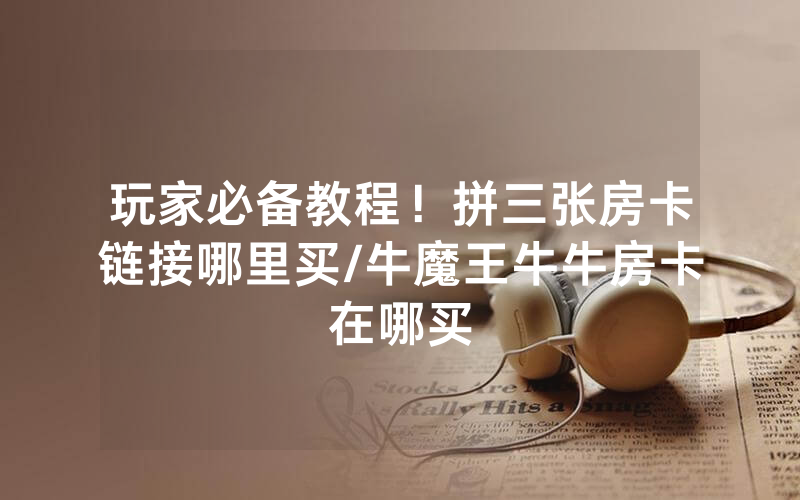 玩家必备教程！拼三张房卡链接哪里买/牛魔王牛牛房卡在哪买