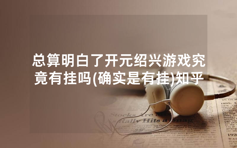 总算明白了开元绍兴游戏究竟有挂吗(确实是有挂)知乎