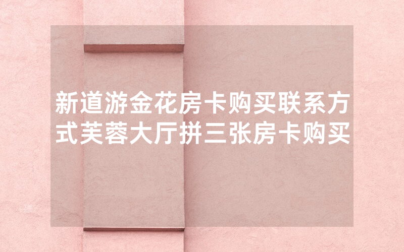 新道游金花房卡购买联系方式芙蓉大厅拼三张房卡购买