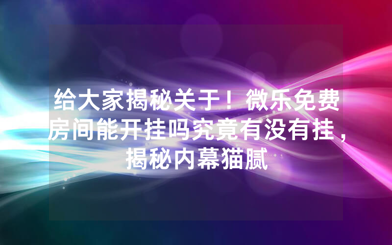 给大家揭秘关于！微乐免费房间能开挂吗究竟有没有挂，揭秘内幕猫腻
