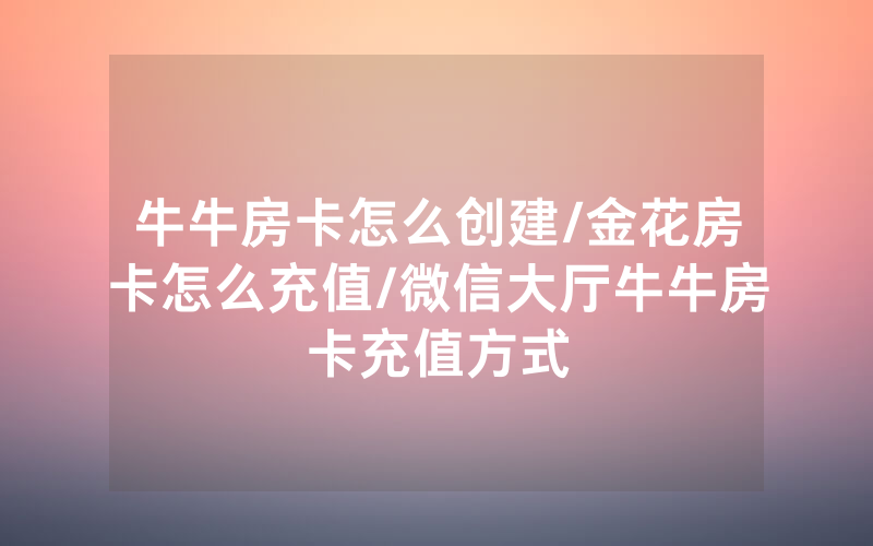 牛牛房卡怎么创建/金花房卡怎么充值/微信大厅牛牛房卡充值方式