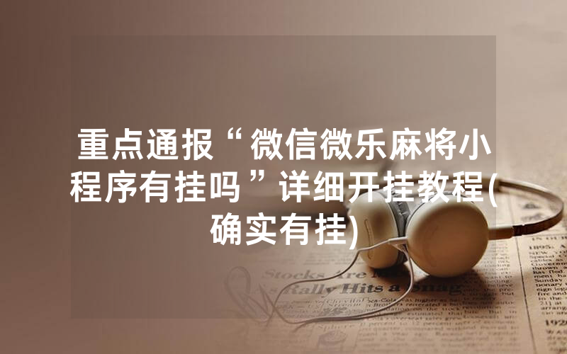 重点通报“微信微乐麻将小程序有挂吗”详细开挂教程(确实有挂)