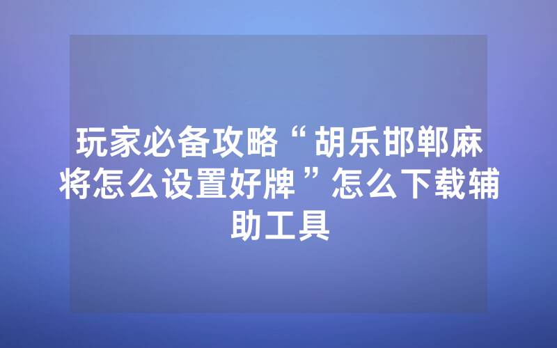 玩家必备攻略“胡乐邯郸麻将怎么设置好牌”怎么下载辅助工具
