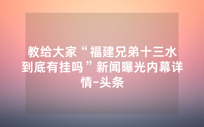 教给大家“福建兄弟十三水到底有挂吗”新闻曝光内幕详情-头条