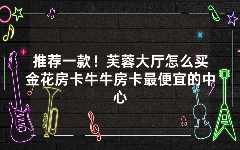 推荐一款！芙蓉大厅怎么买金花房卡牛牛房卡最便宜的中心