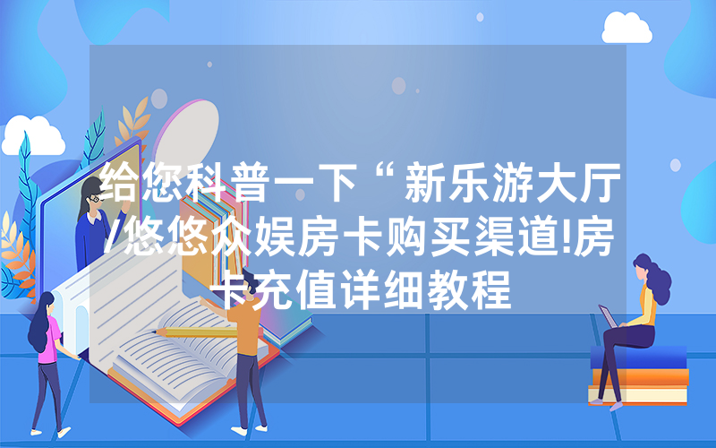 给您科普一下“新乐游大厅/悠悠众娱房卡购买渠道!房卡充值详细教程