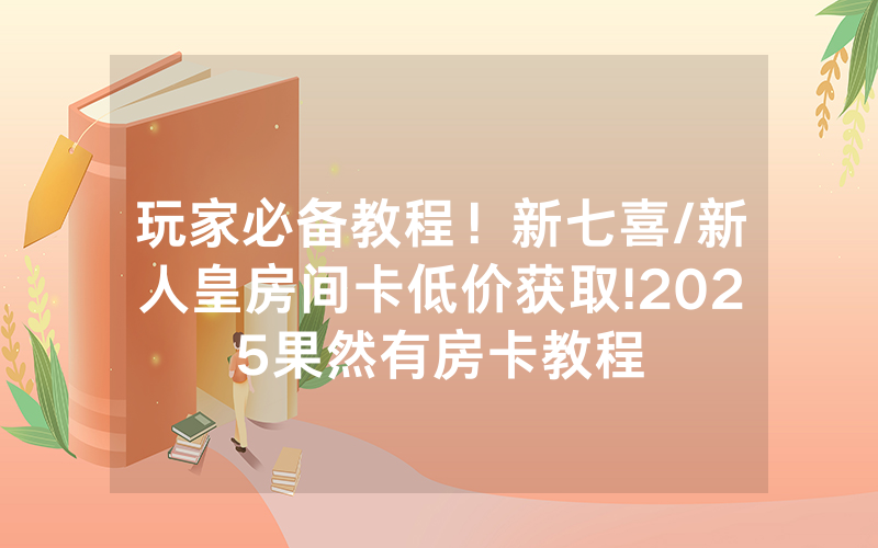 玩家必备教程！新七喜/新人皇房间卡低价获取!2025果然有房卡教程