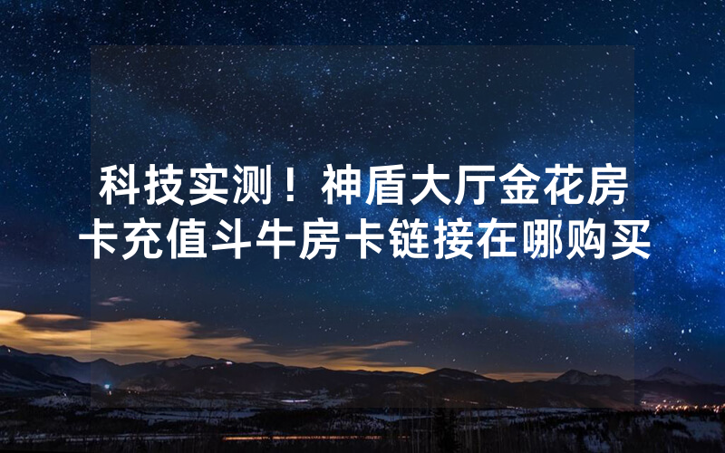 科技实测！神盾大厅金花房卡充值斗牛房卡链接在哪购买