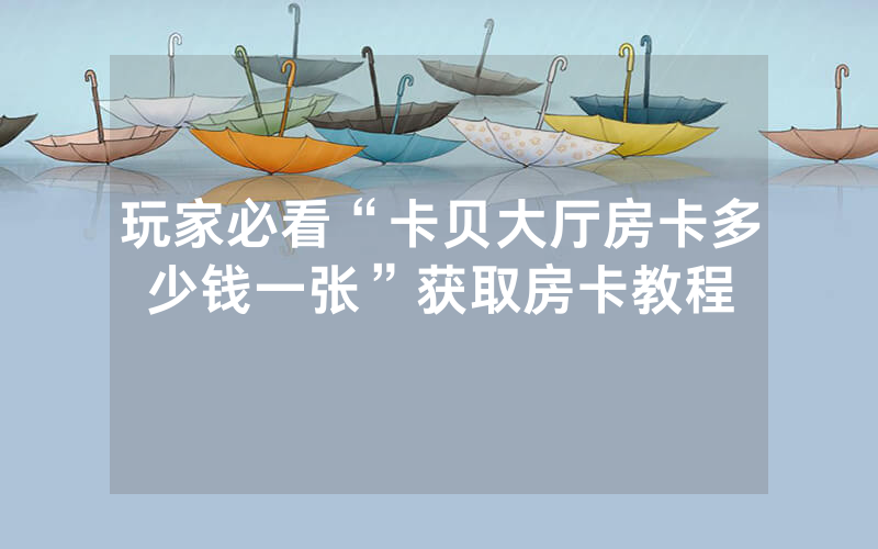 玩家必看“卡贝大厅房卡多少钱一张”获取房卡教程
