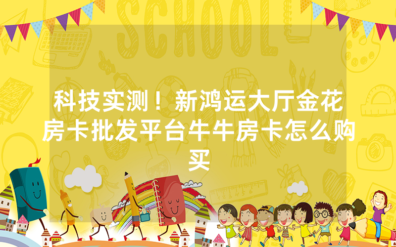 科技实测!新鸿运大厅金花房卡批发平台牛牛房卡怎么购买