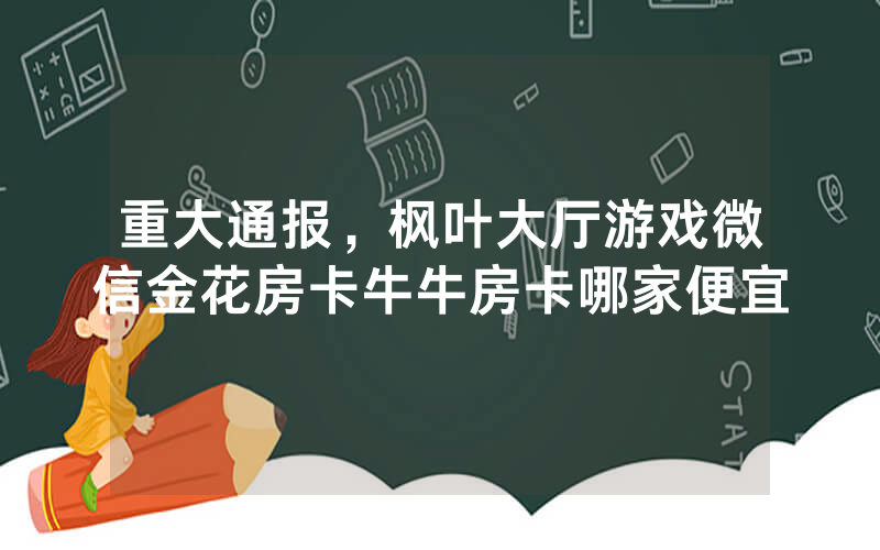 重大通报，枫叶大厅游戏微信金花房卡牛牛房卡哪家便宜