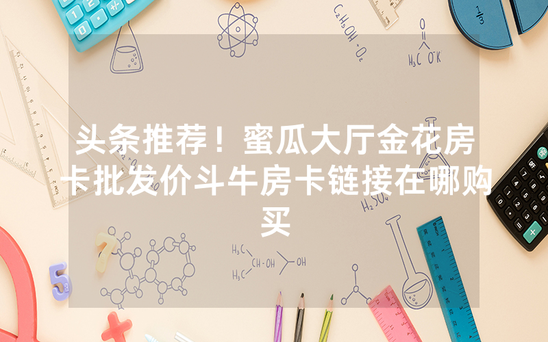 头条推荐！蜜瓜大厅金花房卡批发价斗牛房卡链接在哪购买