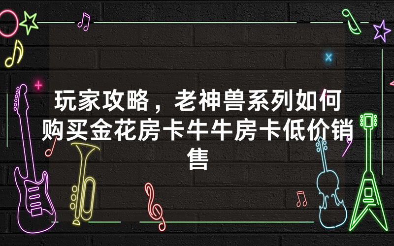 玩家攻略,老神兽系列如何购买金花房卡牛牛房卡低价销售