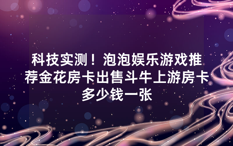 科技实测！泡泡娱乐游戏推荐金花房卡出售斗牛上游房卡多少钱一张