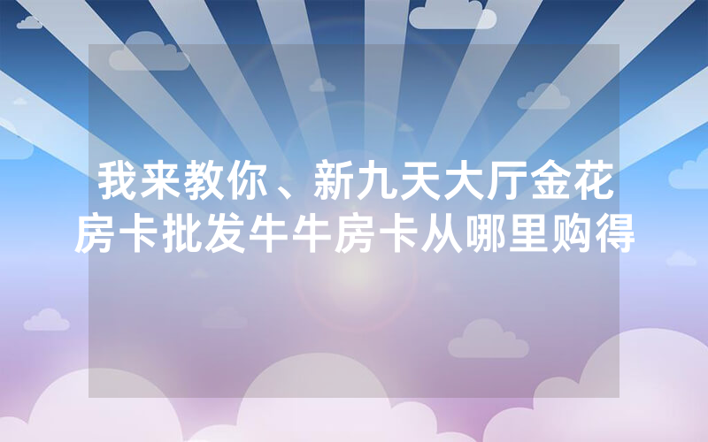 我来教你、新九天大厅金花房卡批发牛牛房卡从哪里购得