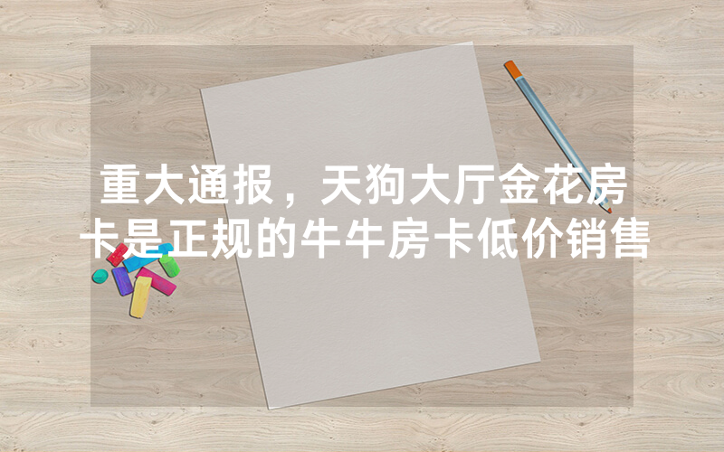重大通报，天狗大厅金花房卡是正规的牛牛房卡低价销售