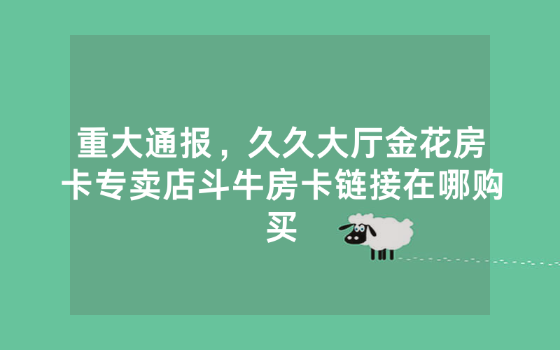 重大通报，久久大厅金花房卡专卖店斗牛房卡链接在哪购买