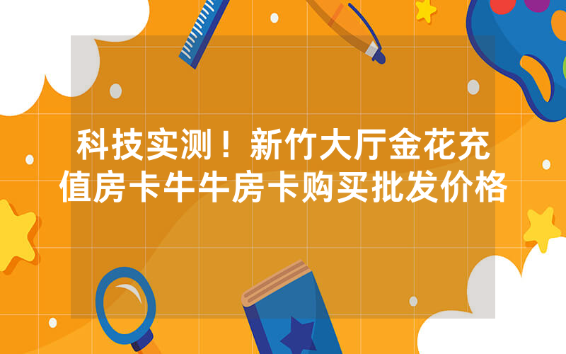 科技实测！新竹大厅金花充值房卡牛牛房卡购买批发价格