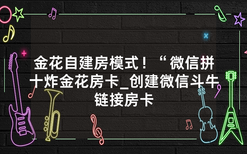 金花自建房模式！“微信拼十炸金花房卡_创建微信斗牛链接房卡
