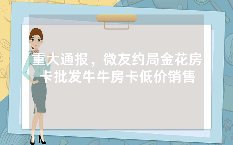 重大通报，微友约局金花房卡批发牛牛房卡低价销售